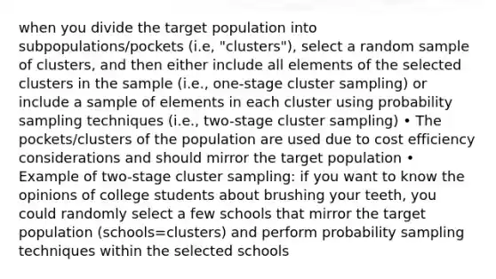 when you divide the target population into subpopulations/pockets (i.e, "clusters"), select a random sample of clusters, and then either include all elements of the selected clusters in the sample (i.e., one-stage cluster sampling) or include a sample of elements in each cluster using probability sampling techniques (i.e., two-stage cluster sampling) • The pockets/clusters of the population are used due to cost efficiency considerations and should mirror the target population • Example of two-stage cluster sampling: if you want to know the opinions of college students about brushing your teeth, you could randomly select a few schools that mirror the target population (schools=clusters) and perform probability sampling techniques within the selected schools