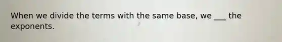 When we divide the terms with the same base, we ___ the exponents.