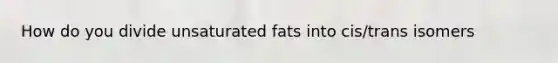 How do you divide unsaturated fats into cis/trans isomers