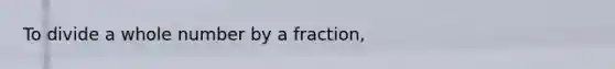 To divide a whole number by a fraction,