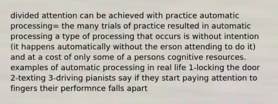 divided attention can be achieved with practice automatic processing= the many trials of practice resulted in automatic processing a type of processing that occurs is without intention (it happens automatically without the erson attending to do it) and at a cost of only some of a persons cognitive resources. examples of automatic processing in real life 1-locking the door 2-texting 3-driving pianists say if they start paying attention to fingers their performnce falls apart