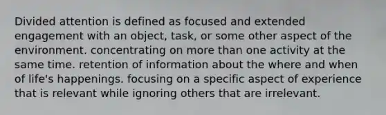 Divided attention is defined as focused and extended engagement with an object, task, or some other aspect of the environment. concentrating on more than one activity at the same time. retention of information about the where and when of life's happenings. focusing on a specific aspect of experience that is relevant while ignoring others that are irrelevant.