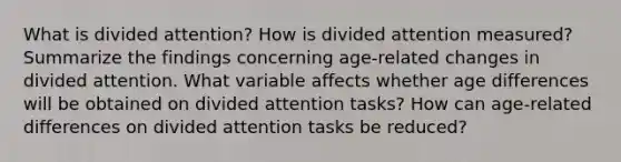 What is divided attention? How is divided attention measured? Summarize the findings concerning age-related changes in divided attention. What variable affects whether age differences will be obtained on divided attention tasks? How can age-related differences on divided attention tasks be reduced?