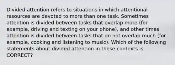 Divided attention refers to situations in which attentional resources are devoted to more than one task. Sometimes attention is divided between tasks that overlap more (for example, driving and texting on your phone), and other times attention is divided between tasks that do not overlap much (for example, cooking and listening to music). Which of the following statements about divided attention in these contexts is CORRECT?