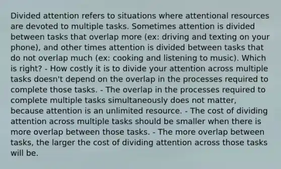 Divided attention refers to situations where attentional resources are devoted to multiple tasks. Sometimes attention is divided between tasks that overlap more (ex: driving and texting on your phone), and other times attention is divided between tasks that do not overlap much (ex: cooking and listening to music). Which is right? - How costly it is to divide your attention across multiple tasks doesn't depend on the overlap in the processes required to complete those tasks. - The overlap in the processes required to complete multiple tasks simultaneously does not matter, because attention is an unlimited resource. - The cost of dividing attention across multiple tasks should be smaller when there is more overlap between those tasks. - The more overlap between tasks, the larger the cost of dividing attention across those tasks will be.