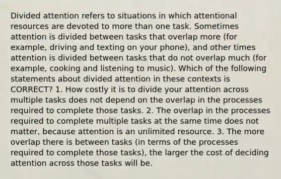 Divided attention refers to situations in which attentional resources are devoted to more than one task. Sometimes attention is divided between tasks that overlap more (for example, driving and texting on your phone), and other times attention is divided between tasks that do not overlap much (for example, cooking and listening to music). Which of the following statements about divided attention in these contexts is CORRECT? 1. How costly it is to divide your attention across multiple tasks does not depend on the overlap in the processes required to complete those tasks. 2. The overlap in the processes required to complete multiple tasks at the same time does not matter, because attention is an unlimited resource. 3. The more overlap there is between tasks (in terms of the processes required to complete those tasks), the larger the cost of deciding attention across those tasks will be.