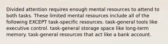 Divided attention requires enough mental resources to attend to both tasks. These limited mental resources include all of the following EXCEPT task-specific resources. task-general tools like executive control. task-general storage space like long-term memory. task-general resources that act like a bank account.