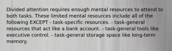 Divided attention requires enough mental resources to attend to both tasks. These limited mental resources include all of the following EXCEPT - task-specific resources. - task-general resources that act like a bank account. - task-general tools like executive control. - task-general storage space like long-term memory.