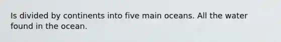 Is divided by continents into five main oceans. All the water found in the ocean.