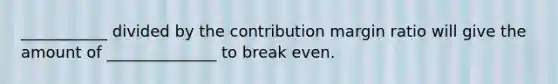 ___________ divided by the contribution margin ratio will give the amount of ______________ to break even.