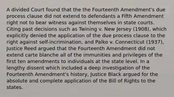 A divided Court found that the the Fourteenth Amendment's due process clause did not extend to defendants a Fifth Amendment right not to bear witness against themselves in state courts. Citing past decisions such as Twining v. New Jersey (1908), which explicitly denied the application of the due process clause to the right against self-incrimination, and Palko v. Connecticut (1937), Justice Reed argued that the Fourteenth Amendment did not extend carte blanche all of the immunities and privileges of the first ten amendments to individuals at the state level. In a lengthy dissent which included a deep investigation of the Fourteenth Amendment's history, Justice Black argued for the absolute and complete application of the Bill of Rights to the states.