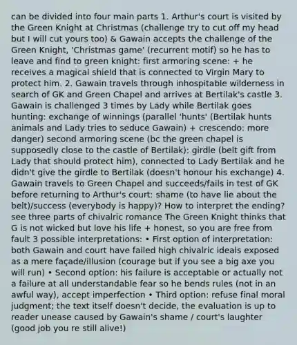 can be divided into four main parts 1. Arthur's court is visited by the Green Knight at Christmas (challenge try to cut off my head but I will cut yours too) & Gawain accepts the challenge of the Green Knight, 'Christmas game' (recurrent motif) so he has to leave and find to green knight: first armoring scene: + he receives a magical shield that is connected to Virgin Mary to protect him. 2. Gawain travels through inhospitable wilderness in search of GK and Green Chapel and arrives at Bertilak's castle 3. Gawain is challenged 3 times by Lady while Bertilak goes hunting: exchange of winnings (parallel 'hunts' (Bertilak hunts animals and Lady tries to seduce Gawain) + crescendo: more danger) second armoring scene (bc the green chapel is supposedly close to the castle of Bertilak): girdle (belt gift from Lady that should protect him), connected to Lady Bertilak and he didn't give the girdle to Bertilak (doesn't honour his exchange) 4. Gawain travels to Green Chapel and succeeds/fails in test of GK before returning to Arthur's court: shame (to have lie about the belt)/success (everybody is happy)? How to interpret the ending? see three parts of chivalric romance The Green Knight thinks that G is not wicked but love his life + honest, so you are free from fault 3 possible interpretations: • First option of interpretation: both Gawain and court have failed high chivalric ideals exposed as a mere façade/illusion (courage but if you see a big axe you will run) • Second option: his failure is acceptable or actually not a failure at all understandable fear so he bends rules (not in an awful way), accept imperfection • Third option: refuse final moral judgment; the text itself doesn't decide, the evaluation is up to reader unease caused by Gawain's shame / court's laughter (good job you re still alive!)
