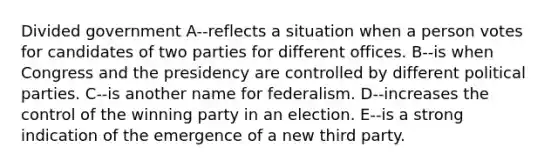 Divided government A--reflects a situation when a person votes for candidates of two parties for different offices. B--is when Congress and the presidency are controlled by different political parties. C--is another name for federalism. D--increases the control of the winning party in an election. E--is a strong indication of the emergence of a new third party.