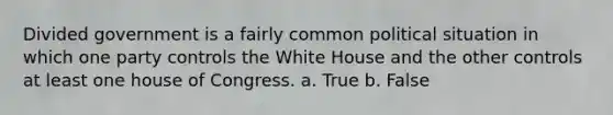 Divided government is a fairly common political situation in which one party controls the White House and the other controls at least one house of Congress. a. True b. False