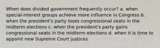 When does divided government frequently occur? a. when special-interest groups achieve more influence in Congress b. when the president's party loses congressional seats in the midterm elections c. when the president's party gains congressional seats in the midterm elections d. when it is time to appoint new Supreme Court justices