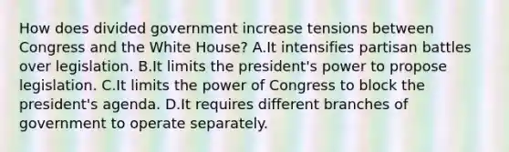 How does divided government increase tensions between Congress and the White House? A.It intensifies partisan battles over legislation. B.It limits the president's power to propose legislation. C.It limits the power of Congress to block the president's agenda. D.It requires different branches of government to operate separately.