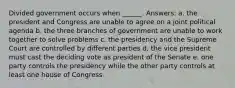 Divided government occurs when ______. Answers: a. the president and Congress are unable to agree on a joint political agenda b. the three branches of government are unable to work together to solve problems c. the presidency and the Supreme Court are controlled by different parties d. the vice president must cast the deciding vote as president of the Senate e. one party controls the presidency while the other party controls at least one house of Congress