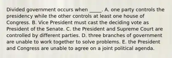 Divided government occurs when _____. A. one party controls the presidency while the other controls at least one house of Congress. B. Vice President must cast the deciding vote as President of the Senate. C. the President and Supreme Court are controlled by different parties. D. three branches of government are unable to work together to solve problems. E. the President and Congress are unable to agree on a joint political agenda.