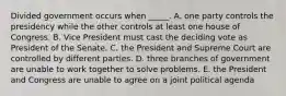 Divided government occurs when _____. A. one party controls the presidency while the other controls at least one house of Congress. B. Vice President must cast the deciding vote as President of the Senate. C. the President and Supreme Court are controlled by different parties. D. three branches of government are unable to work together to solve problems. E. the President and Congress are unable to agree on a joint political agenda