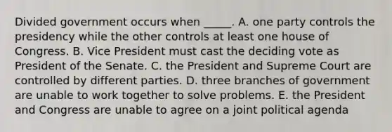 Divided government occurs when _____. A. one party controls the presidency while the other controls at least one house of Congress. B. Vice President must cast the deciding vote as President of the Senate. C. the President and Supreme Court are controlled by different parties. D. three branches of government are unable to work together to solve problems. E. the President and Congress are unable to agree on a joint political agenda