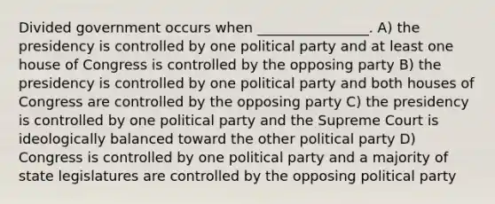 Divided government occurs when ________________. A) the presidency is controlled by one political party and at least one house of Congress is controlled by the opposing party B) the presidency is controlled by one political party and both houses of Congress are controlled by the opposing party C) the presidency is controlled by one political party and the Supreme Court is ideologically balanced toward the other political party D) Congress is controlled by one political party and a majority of state legislatures are controlled by the opposing political party