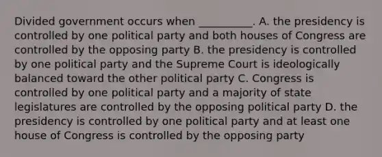 Divided government occurs when __________. A. the presidency is controlled by one political party and both houses of Congress are controlled by the opposing party B. the presidency is controlled by one political party and the Supreme Court is ideologically balanced toward the other political party C. Congress is controlled by one political party and a majority of state legislatures are controlled by the opposing political party D. the presidency is controlled by one political party and at least one house of Congress is controlled by the opposing party