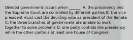 Divided government occurs when ______. A. the presidency and the Supreme Court are controlled by different parties B. the vice president must cast the deciding vote as president of the Senate C. the three branches of government are unable to work together to solve problems D. one party controls the presidency while the other controls at least one house of Congress