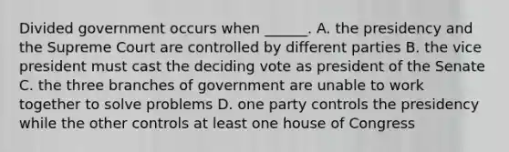 Divided government occurs when ______. A. the presidency and the Supreme Court are controlled by different parties B. the vice president must cast the deciding vote as president of the Senate C. the three branches of government are unable to work together to solve problems D. one party controls the presidency while the other controls at least one house of Congress