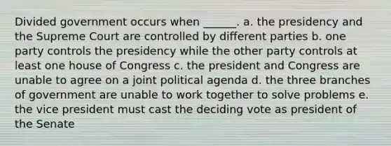 Divided government occurs when ______. a. the presidency and the Supreme Court are controlled by different parties b. one party controls the presidency while the other party controls at least one house of Congress c. the president and Congress are unable to agree on a joint political agenda d. the three branches of government are unable to work together to solve problems e. the vice president must cast the deciding vote as president of the Senate