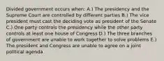 Divided government occurs when: A.) The presidency and the Supreme Court are controlled by different parties B.) The vice president must cast the deciding vote as president of the Senate C.) One party controls the presidency while the other party controls at least one house of Congress D.) The three branches of government are unable to work together to solve problems E.) The president and Congress are unable to agree on a joint political agenda