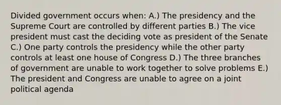 Divided government occurs when: A.) The presidency and the Supreme Court are controlled by different parties B.) The vice president must cast the deciding vote as president of the Senate C.) One party controls the presidency while the other party controls at least one house of Congress D.) The three branches of government are unable to work together to solve problems E.) The president and Congress are unable to agree on a joint political agenda