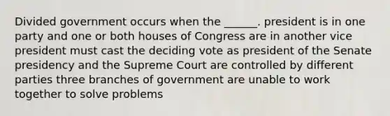 Divided government occurs when the ______. president is in one party and one or both houses of Congress are in another vice president must cast the deciding vote as president of the Senate presidency and the Supreme Court are controlled by different parties three branches of government are unable to work together to solve problems