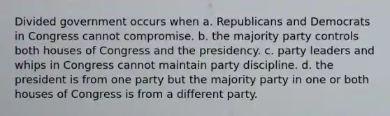 Divided government occurs when a. Republicans and Democrats in Congress cannot compromise. b. the majority party controls both houses of Congress and the presidency. c. party leaders and whips in Congress cannot maintain party discipline. d. the president is from one party but the majority party in one or both houses of Congress is from a different party.