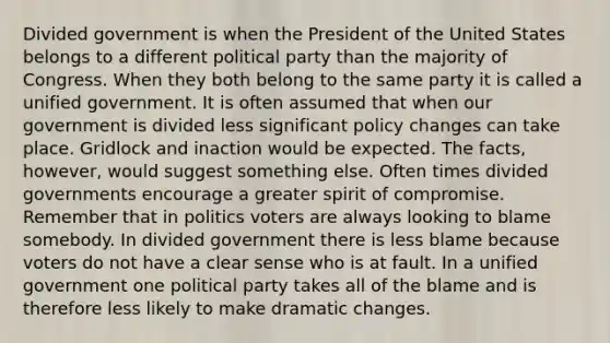 Divided government is when the President of the United States belongs to a different political party than the majority of Congress. When they both belong to the same party it is called a unified government. It is often assumed that when our government is divided less significant policy changes can take place. Gridlock and inaction would be expected. The facts, however, would suggest something else. Often times divided governments encourage a greater spirit of compromise. Remember that in politics voters are always looking to blame somebody. In divided government there is less blame because voters do not have a clear sense who is at fault. In a unified government one political party takes all of the blame and is therefore less likely to make dramatic changes.