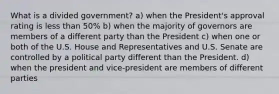 What is a divided government? a) when the President's approval rating is less than 50% b) when the majority of governors are members of a different party than the President c) when one or both of the U.S. House and Representatives and U.S. Senate are controlled by a political party different than the President. d) when the president and vice-president are members of different parties