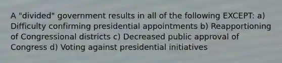 A "divided" government results in all of the following EXCEPT: a) Difficulty confirming presidential appointments b) Reapportioning of Congressional districts c) Decreased public approval of Congress d) Voting against presidential initiatives