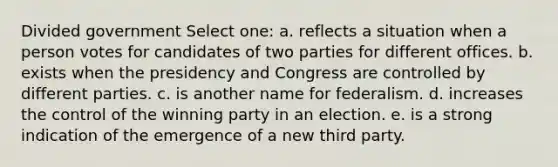 Divided government Select one: a. reflects a situation when a person votes for candidates of two parties for different offices. b. exists when the presidency and Congress are controlled by different parties. c. is another name for federalism. d. increases the control of the winning party in an election. e. is a strong indication of the emergence of a new third party.