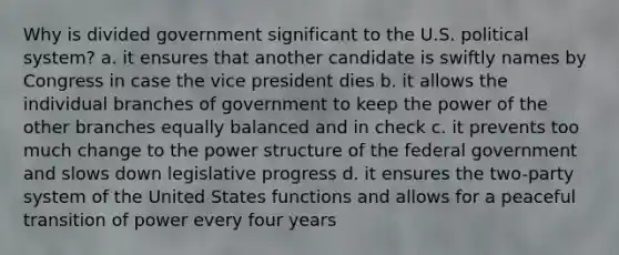 Why is divided government significant to the U.S. political system? a. it ensures that another candidate is swiftly names by Congress in case the vice president dies b. it allows the individual branches of government to keep the power of the other branches equally balanced and in check c. it prevents too much change to the power structure of the federal government and slows down legislative progress d. it ensures the two-party system of the United States functions and allows for a peaceful transition of power every four years