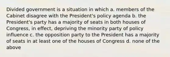 Divided government is a situation in which a. members of the Cabinet disagree with the President's policy agenda b. the President's party has a majority of seats in both houses of Congress, in effect, depriving the minority party of policy influence c. the opposition party to the President has a majority of seats in at least one of the houses of Congress d. none of the above