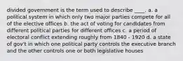 divided government is the term used to describe ____. a. a political system in which only two major parties compete for all of the elective offices b. the act of voting for candidates from different political parties for different offices c. a period of electoral conflict extending roughly from 1840 - 1920 d. a state of gov't in which one political party controls the executive branch and the other controls one or both legislative houses