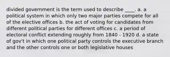 divided government is the term used to describe ____. a. a political system in which only two major parties compete for all of the elective offices b. the act of voting for candidates from different political parties for different offices c. a period of electoral conflict extending roughly from 1840 - 1920 d. a state of gov't in which one political party controls the executive branch and the other controls one or both legislative houses