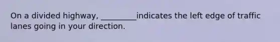 On a divided highway, _________indicates the left edge of traffic lanes going in your direction.