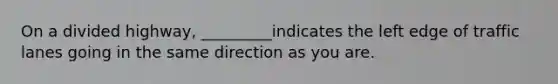 On a divided highway, _________indicates the left edge of traffic lanes going in the same direction as you are.