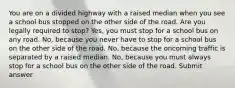 You are on a divided highway with a raised median when you see a school bus stopped on the other side of the road. Are you legally required to stop? Yes, you must stop for a school bus on any road. No, because you never have to stop for a school bus on the other side of the road. No, because the oncoming traffic is separated by a raised median. No, because you must always stop for a school bus on the other side of the road. Submit answer