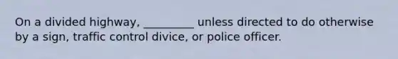 On a divided highway, _________ unless directed to do otherwise by a sign, traffic control divice, or police officer.