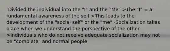 -Divided the individual into the "I" and the "Me" >The "I" = a fundamental awareness of the self >This leads to the development of the "social self" or the "me" -Socialization takes place when we understand the perspective of the other >Individuals who do not receive adequate socialization may not be "complete" and normal people