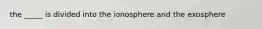 the _____ is divided into the ionosphere and the exosphere