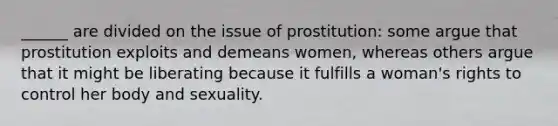 ______ are divided on the issue of prostitution: some argue that prostitution exploits and demeans women, whereas others argue that it might be liberating because it fulfills a woman's rights to control her body and sexuality.