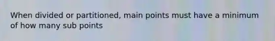 When divided or partitioned, main points must have a minimum of how many sub points