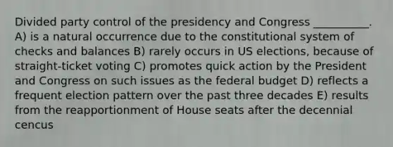 Divided party control of the presidency and Congress __________. A) is a natural occurrence due to the constitutional system of checks and balances B) rarely occurs in US elections, because of straight-ticket voting C) promotes quick action by the President and Congress on such issues as the federal budget D) reflects a frequent election pattern over the past three decades E) results from the reapportionment of House seats after the decennial cencus